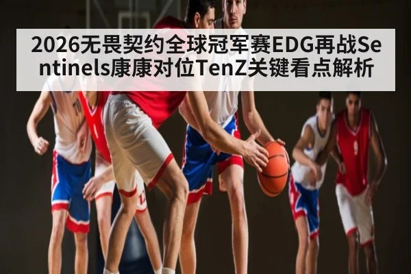 2026无畏契约全球冠军赛EDG再战Sentinels康康对位TenZ关键看点解析